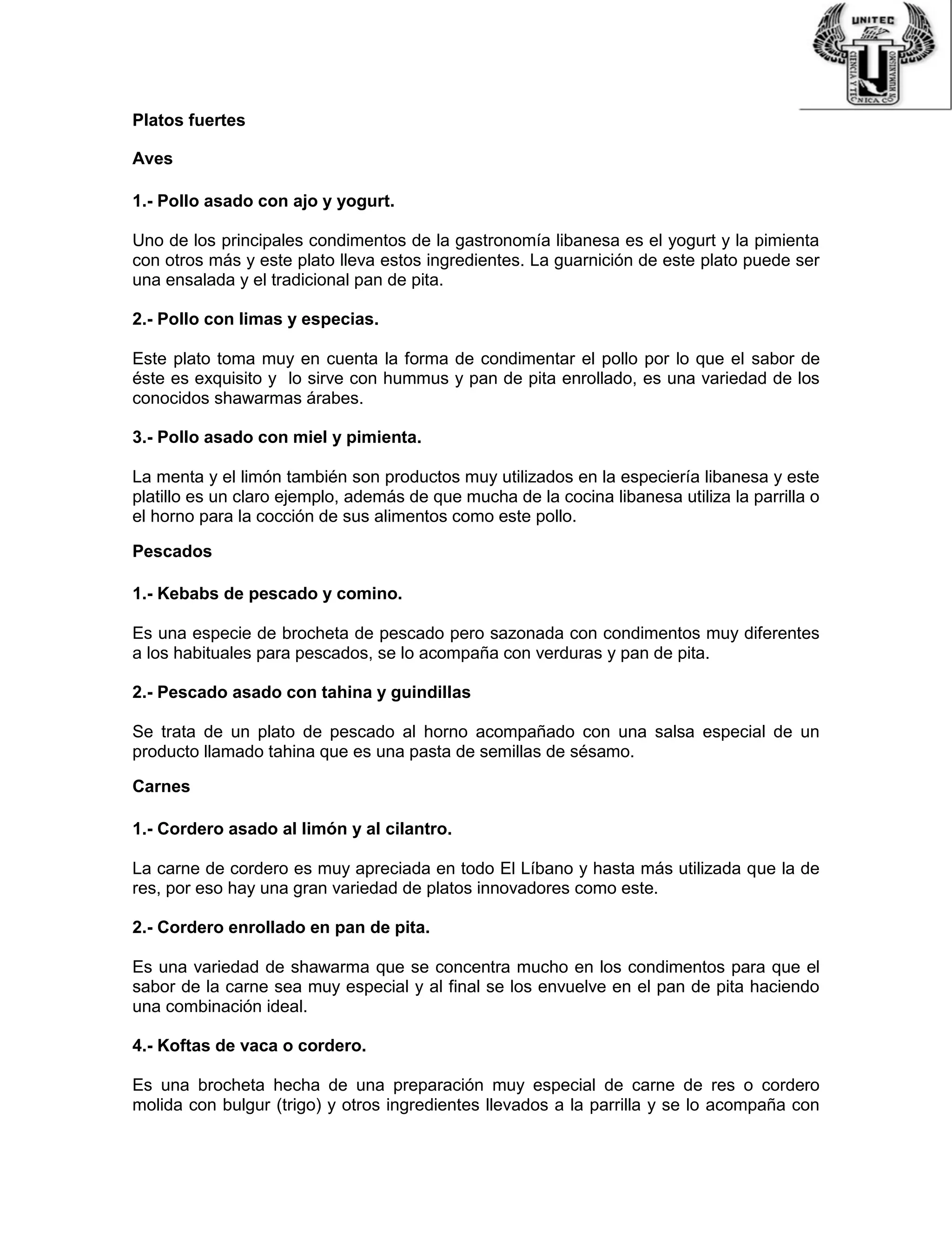 Platos fuertes
Aves
1.- Pollo asado con ajo y yogurt.
Uno de los principales condimentos de la gastronomía libanesa es el yogurt y la pimienta
con otros más y este plato lleva estos ingredientes. La guarnición de este plato puede ser
una ensalada y el tradicional pan de pita.
2.- Pollo con limas y especias.
Este plato toma muy en cuenta la forma de condimentar el pollo por lo que el sabor de
éste es exquisito y lo sirve con hummus y pan de pita enrollado, es una variedad de los
conocidos shawarmas árabes.
3.- Pollo asado con miel y pimienta.
La menta y el limón también son productos muy utilizados en la especiería libanesa y este
platillo es un claro ejemplo, además de que mucha de la cocina libanesa utiliza la parrilla o
el horno para la cocción de sus alimentos como este pollo.
Pescados
1.- Kebabs de pescado y comino.
Es una especie de brocheta de pescado pero sazonada con condimentos muy diferentes
a los habituales para pescados, se lo acompaña con verduras y pan de pita.
2.- Pescado asado con tahina y guindillas
Se trata de un plato de pescado al horno acompañado con una salsa especial de un
producto llamado tahina que es una pasta de semillas de sésamo.
Carnes
1.- Cordero asado al limón y al cilantro.
La carne de cordero es muy apreciada en todo El Líbano y hasta más utilizada que la de
res, por eso hay una gran variedad de platos innovadores como este.
2.- Cordero enrollado en pan de pita.
Es una variedad de shawarma que se concentra mucho en los condimentos para que el
sabor de la carne sea muy especial y al final se los envuelve en el pan de pita haciendo
una combinación ideal.
4.- Koftas de vaca o cordero.
Es una brocheta hecha de una preparación muy especial de carne de res o cordero
molida con bulgur (trigo) y otros ingredientes llevados a la parrilla y se lo acompaña con
 