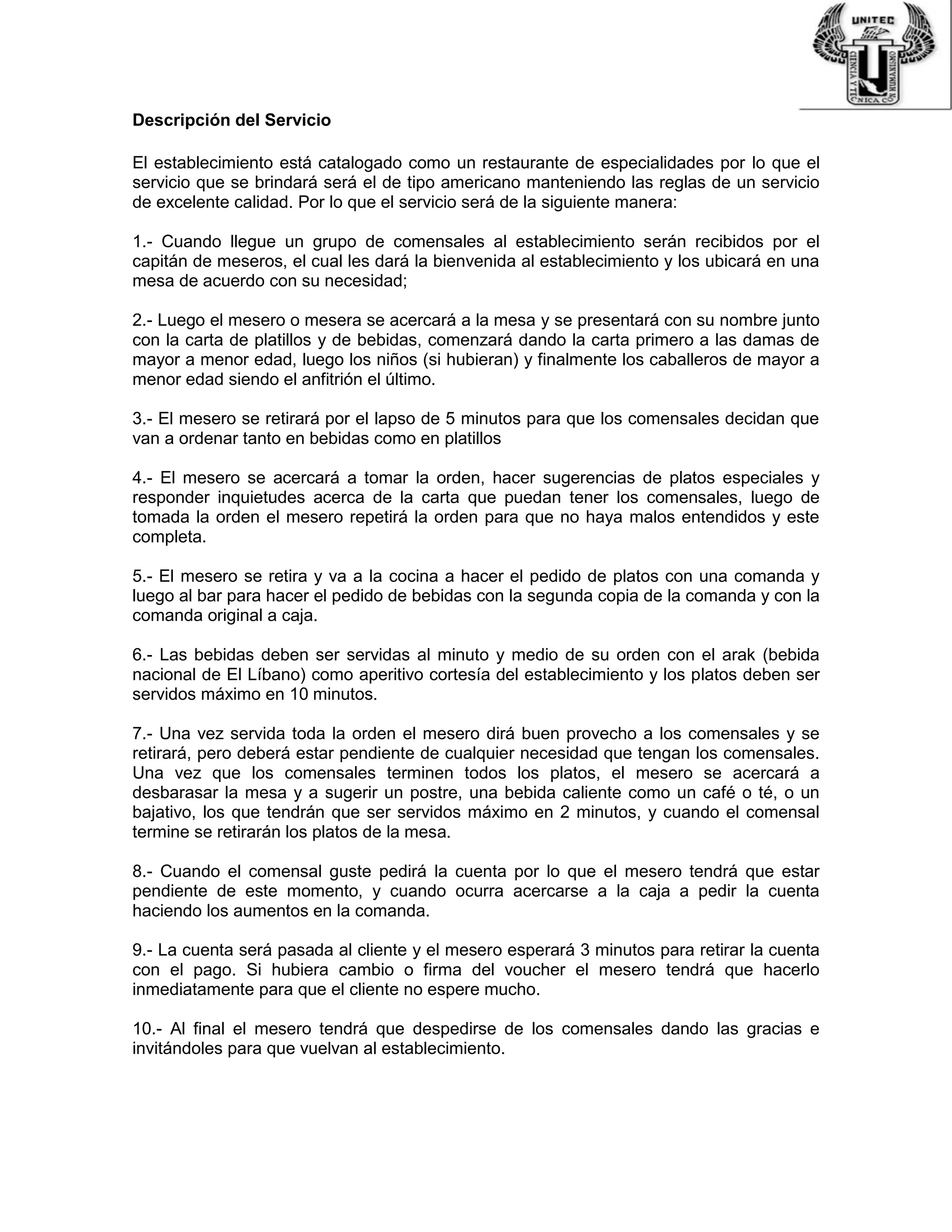 Descripción del Servicio
El establecimiento está catalogado como un restaurante de especialidades por lo que el
servicio que se brindará será el de tipo americano manteniendo las reglas de un servicio
de excelente calidad. Por lo que el servicio será de la siguiente manera:
1.- Cuando llegue un grupo de comensales al establecimiento serán recibidos por el
capitán de meseros, el cual les dará la bienvenida al establecimiento y los ubicará en una
mesa de acuerdo con su necesidad;
2.- Luego el mesero o mesera se acercará a la mesa y se presentará con su nombre junto
con la carta de platillos y de bebidas, comenzará dando la carta primero a las damas de
mayor a menor edad, luego los niños (si hubieran) y finalmente los caballeros de mayor a
menor edad siendo el anfitrión el último.
3.- El mesero se retirará por el lapso de 5 minutos para que los comensales decidan que
van a ordenar tanto en bebidas como en platillos
4.- El mesero se acercará a tomar la orden, hacer sugerencias de platos especiales y
responder inquietudes acerca de la carta que puedan tener los comensales, luego de
tomada la orden el mesero repetirá la orden para que no haya malos entendidos y este
completa.
5.- El mesero se retira y va a la cocina a hacer el pedido de platos con una comanda y
luego al bar para hacer el pedido de bebidas con la segunda copia de la comanda y con la
comanda original a caja.
6.- Las bebidas deben ser servidas al minuto y medio de su orden con el arak (bebida
nacional de El Líbano) como aperitivo cortesía del establecimiento y los platos deben ser
servidos máximo en 10 minutos.
7.- Una vez servida toda la orden el mesero dirá buen provecho a los comensales y se
retirará, pero deberá estar pendiente de cualquier necesidad que tengan los comensales.
Una vez que los comensales terminen todos los platos, el mesero se acercará a
desbarasar la mesa y a sugerir un postre, una bebida caliente como un café o té, o un
bajativo, los que tendrán que ser servidos máximo en 2 minutos, y cuando el comensal
termine se retirarán los platos de la mesa.
8.- Cuando el comensal guste pedirá la cuenta por lo que el mesero tendrá que estar
pendiente de este momento, y cuando ocurra acercarse a la caja a pedir la cuenta
haciendo los aumentos en la comanda.
9.- La cuenta será pasada al cliente y el mesero esperará 3 minutos para retirar la cuenta
con el pago. Si hubiera cambio o firma del voucher el mesero tendrá que hacerlo
inmediatamente para que el cliente no espere mucho.
10.- Al final el mesero tendrá que despedirse de los comensales dando las gracias e
invitándoles para que vuelvan al establecimiento.
 