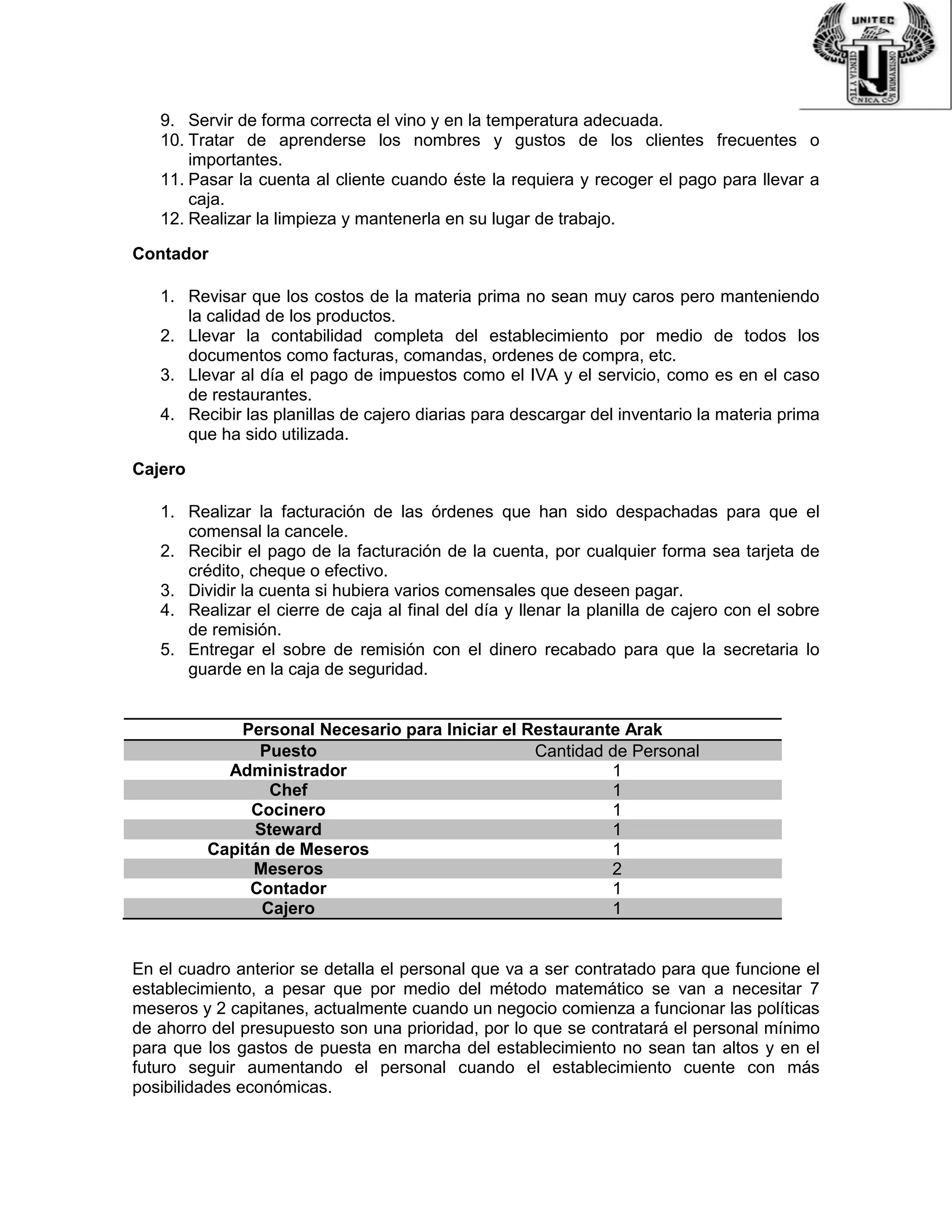 9. Servir de forma correcta el vino y en la temperatura adecuada.
10. Tratar de aprenderse los nombres y gustos de los clientes frecuentes o
importantes.
11. Pasar la cuenta al cliente cuando éste la requiera y recoger el pago para llevar a
caja.
12. Realizar la limpieza y mantenerla en su lugar de trabajo.
Contador
1. Revisar que los costos de la materia prima no sean muy caros pero manteniendo
la calidad de los productos.
2. Llevar la contabilidad completa del establecimiento por medio de todos los
documentos como facturas, comandas, ordenes de compra, etc.
3. Llevar al día el pago de impuestos como el IVA y el servicio, como es en el caso
de restaurantes.
4. Recibir las planillas de cajero diarias para descargar del inventario la materia prima
que ha sido utilizada.
Cajero
1. Realizar la facturación de las órdenes que han sido despachadas para que el
comensal la cancele.
2. Recibir el pago de la facturación de la cuenta, por cualquier forma sea tarjeta de
crédito, cheque o efectivo.
3. Dividir la cuenta si hubiera varios comensales que deseen pagar.
4. Realizar el cierre de caja al final del día y llenar la planilla de cajero con el sobre
de remisión.
5. Entregar el sobre de remisión con el dinero recabado para que la secretaria lo
guarde en la caja de seguridad.
Personal Necesario para Iniciar el Restaurante Arak
Puesto Cantidad de Personal
Administrador 1
Chef 1
Cocinero 1
Steward 1
Capitán de Meseros 1
Meseros 2
Contador 1
Cajero 1
En el cuadro anterior se detalla el personal que va a ser contratado para que funcione el
establecimiento, a pesar que por medio del método matemático se van a necesitar 7
meseros y 2 capitanes, actualmente cuando un negocio comienza a funcionar las políticas
de ahorro del presupuesto son una prioridad, por lo que se contratará el personal mínimo
para que los gastos de puesta en marcha del establecimiento no sean tan altos y en el
futuro seguir aumentando el personal cuando el establecimiento cuente con más
posibilidades económicas.
 