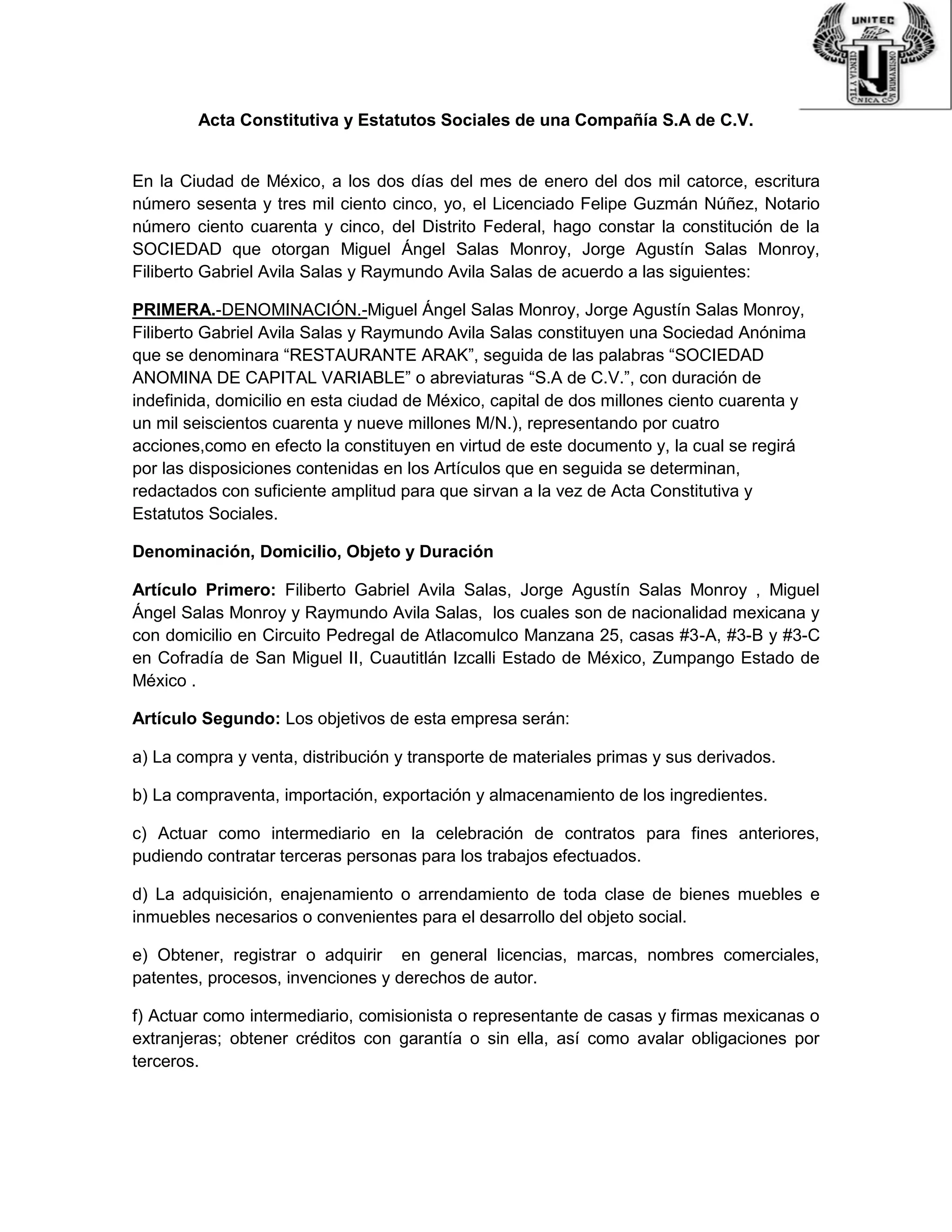 Acta Constitutiva y Estatutos Sociales de una Compañía S.A de C.V.
En la Ciudad de México, a los dos días del mes de enero del dos mil catorce, escritura
número sesenta y tres mil ciento cinco, yo, el Licenciado Felipe Guzmán Núñez, Notario
número ciento cuarenta y cinco, del Distrito Federal, hago constar la constitución de la
SOCIEDAD que otorgan Miguel Ángel Salas Monroy, Jorge Agustín Salas Monroy,
Filiberto Gabriel Avila Salas y Raymundo Avila Salas de acuerdo a las siguientes:
PRIMERA.-DENOMINACIÓN.-Miguel Ángel Salas Monroy, Jorge Agustín Salas Monroy,
Filiberto Gabriel Avila Salas y Raymundo Avila Salas constituyen una Sociedad Anónima
que se denominara “RESTAURANTE ARAK”, seguida de las palabras “SOCIEDAD
ANOMINA DE CAPITAL VARIABLE” o abreviaturas “S.A de C.V.”, con duración de
indefinida, domicilio en esta ciudad de México, capital de dos millones ciento cuarenta y
un mil seiscientos cuarenta y nueve millones M/N.), representando por cuatro
acciones,como en efecto la constituyen en virtud de este documento y, la cual se regirá
por las disposiciones contenidas en los Artículos que en seguida se determinan,
redactados con suficiente amplitud para que sirvan a la vez de Acta Constitutiva y
Estatutos Sociales.
Denominación, Domicilio, Objeto y Duración
Artículo Primero: Filiberto Gabriel Avila Salas, Jorge Agustín Salas Monroy , Miguel
Ángel Salas Monroy y Raymundo Avila Salas, los cuales son de nacionalidad mexicana y
con domicilio en Circuito Pedregal de Atlacomulco Manzana 25, casas #3-A, #3-B y #3-C
en Cofradía de San Miguel II, Cuautitlán Izcalli Estado de México, Zumpango Estado de
México .
Artículo Segundo: Los objetivos de esta empresa serán:
a) La compra y venta, distribución y transporte de materiales primas y sus derivados.
b) La compraventa, importación, exportación y almacenamiento de los ingredientes.
c) Actuar como intermediario en la celebración de contratos para fines anteriores,
pudiendo contratar terceras personas para los trabajos efectuados.
d) La adquisición, enajenamiento o arrendamiento de toda clase de bienes muebles e
inmuebles necesarios o convenientes para el desarrollo del objeto social.
e) Obtener, registrar o adquirir en general licencias, marcas, nombres comerciales,
patentes, procesos, invenciones y derechos de autor.
f) Actuar como intermediario, comisionista o representante de casas y firmas mexicanas o
extranjeras; obtener créditos con garantía o sin ella, así como avalar obligaciones por
terceros.
 