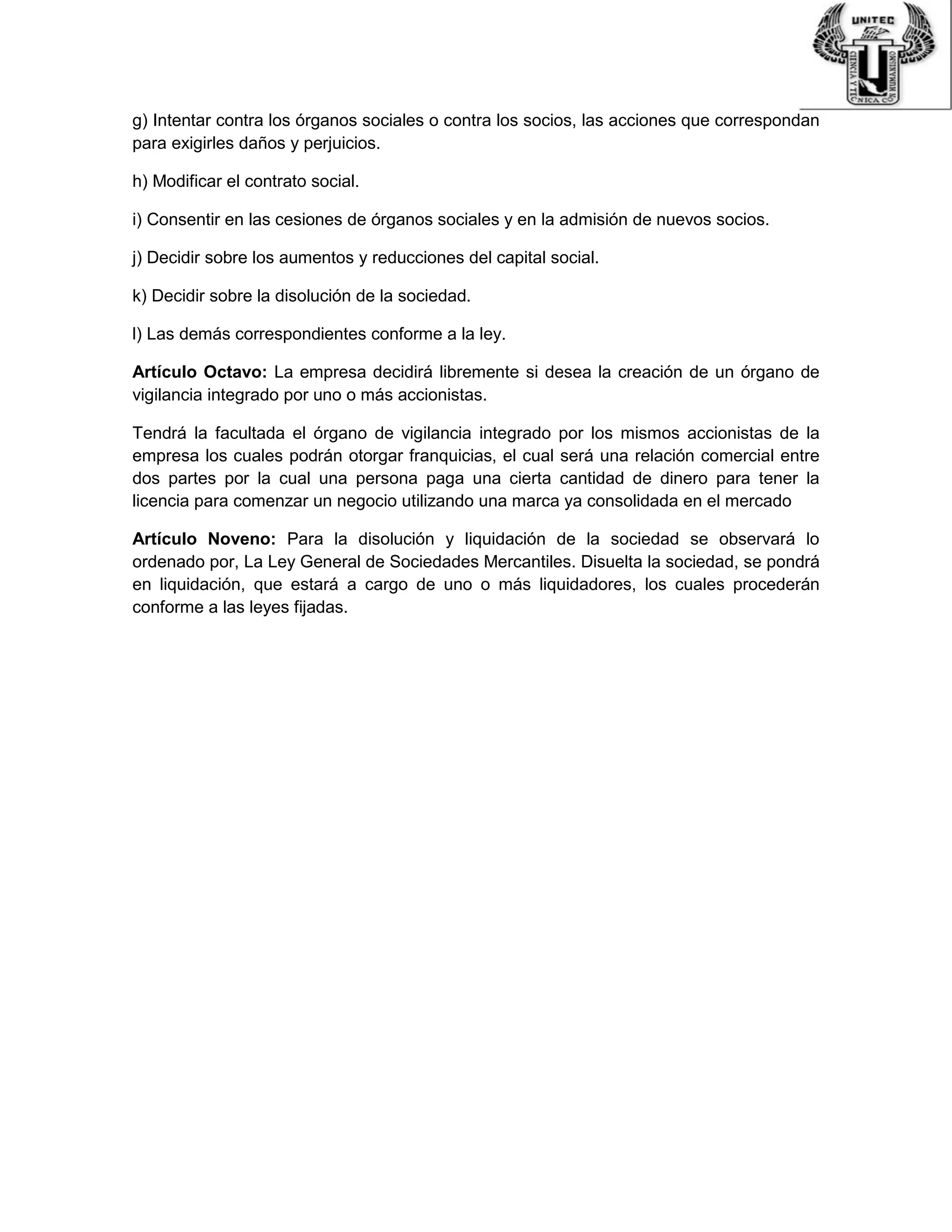 g) Intentar contra los órganos sociales o contra los socios, las acciones que correspondan
para exigirles daños y perjuicios.
h) Modificar el contrato social.
i) Consentir en las cesiones de órganos sociales y en la admisión de nuevos socios.
j) Decidir sobre los aumentos y reducciones del capital social.
k) Decidir sobre la disolución de la sociedad.
l) Las demás correspondientes conforme a la ley.
Artículo Octavo: La empresa decidirá libremente si desea la creación de un órgano de
vigilancia integrado por uno o más accionistas.
Tendrá la facultada el órgano de vigilancia integrado por los mismos accionistas de la
empresa los cuales podrán otorgar franquicias, el cual será una relación comercial entre
dos partes por la cual una persona paga una cierta cantidad de dinero para tener la
licencia para comenzar un negocio utilizando una marca ya consolidada en el mercado
Artículo Noveno: Para la disolución y liquidación de la sociedad se observará lo
ordenado por, La Ley General de Sociedades Mercantiles. Disuelta la sociedad, se pondrá
en liquidación, que estará a cargo de uno o más liquidadores, los cuales procederán
conforme a las leyes fijadas.
 