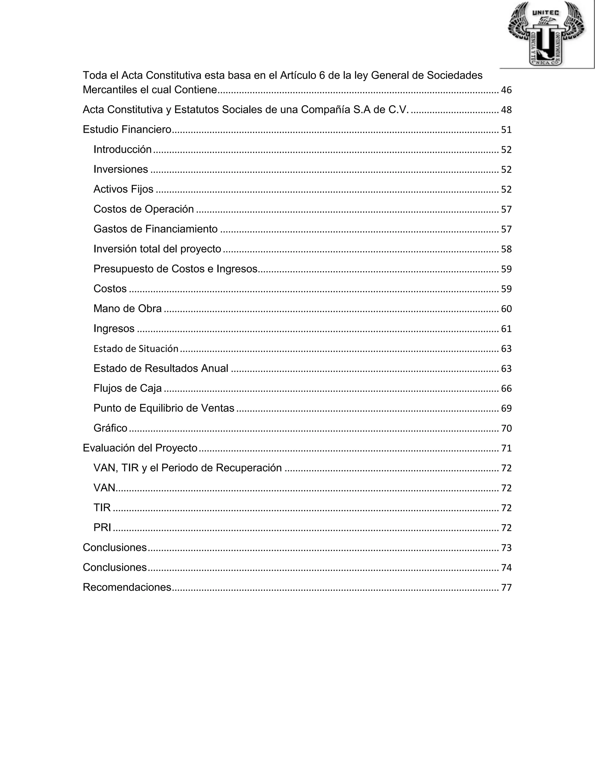 Toda el Acta Constitutiva esta basa en el Artículo 6 de la ley General de Sociedades
Mercantiles el cual Contiene......................................................................................................... 46
Acta Constitutiva y Estatutos Sociales de una Compañía S.A de C.V.................................. 48
Estudio Financiero.......................................................................................................................... 51
Introducción................................................................................................................................. 52
Inversiones .................................................................................................................................. 52
Activos Fijos ................................................................................................................................ 52
Costos de Operación ................................................................................................................. 57
Gastos de Financiamiento ........................................................................................................ 57
Inversión total del proyecto....................................................................................................... 58
Presupuesto de Costos e Ingresos.......................................................................................... 59
Costos .......................................................................................................................................... 59
Mano de Obra ............................................................................................................................. 60
Ingresos ....................................................................................................................................... 61
Estado de Situación....................................................................................................................... 63
Estado de Resultados Anual .................................................................................................... 63
Flujos de Caja ............................................................................................................................. 66
Punto de Equilibrio de Ventas .................................................................................................. 69
Gráfico.......................................................................................................................................... 70
Evaluación del Proyecto................................................................................................................ 71
VAN, TIR y el Periodo de Recuperación ................................................................................ 72
VAN............................................................................................................................................... 72
TIR ................................................................................................................................................ 72
PRI................................................................................................................................................ 72
Conclusiones................................................................................................................................... 73
Conclusiones................................................................................................................................... 74
Recomendaciones.......................................................................................................................... 77
 