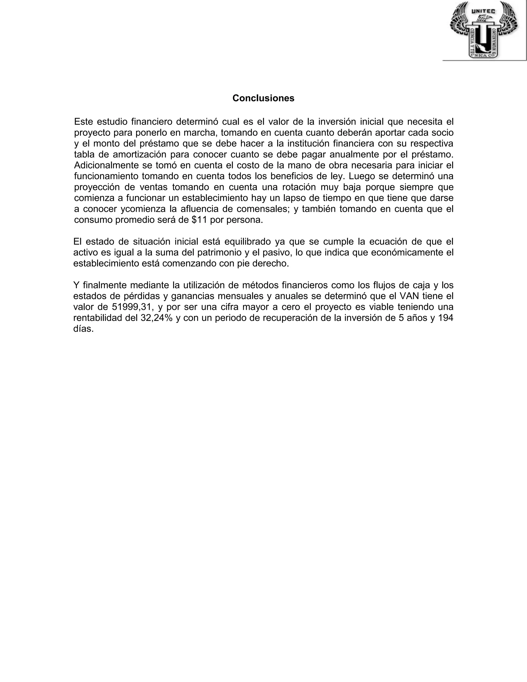 Conclusiones
Este estudio financiero determinó cual es el valor de la inversión inicial que necesita el
proyecto para ponerlo en marcha, tomando en cuenta cuanto deberán aportar cada socio
y el monto del préstamo que se debe hacer a la institución financiera con su respectiva
tabla de amortización para conocer cuanto se debe pagar anualmente por el préstamo.
Adicionalmente se tomó en cuenta el costo de la mano de obra necesaria para iniciar el
funcionamiento tomando en cuenta todos los beneficios de ley. Luego se determinó una
proyección de ventas tomando en cuenta una rotación muy baja porque siempre que
comienza a funcionar un establecimiento hay un lapso de tiempo en que tiene que darse
a conocer ycomienza la afluencia de comensales; y también tomando en cuenta que el
consumo promedio será de $11 por persona.
El estado de situación inicial está equilibrado ya que se cumple la ecuación de que el
activo es igual a la suma del patrimonio y el pasivo, lo que indica que económicamente el
establecimiento está comenzando con pie derecho.
Y finalmente mediante la utilización de métodos financieros como los flujos de caja y los
estados de pérdidas y ganancias mensuales y anuales se determinó que el VAN tiene el
valor de 51999,31, y por ser una cifra mayor a cero el proyecto es viable teniendo una
rentabilidad del 32,24% y con un periodo de recuperación de la inversión de 5 años y 194
días.
 