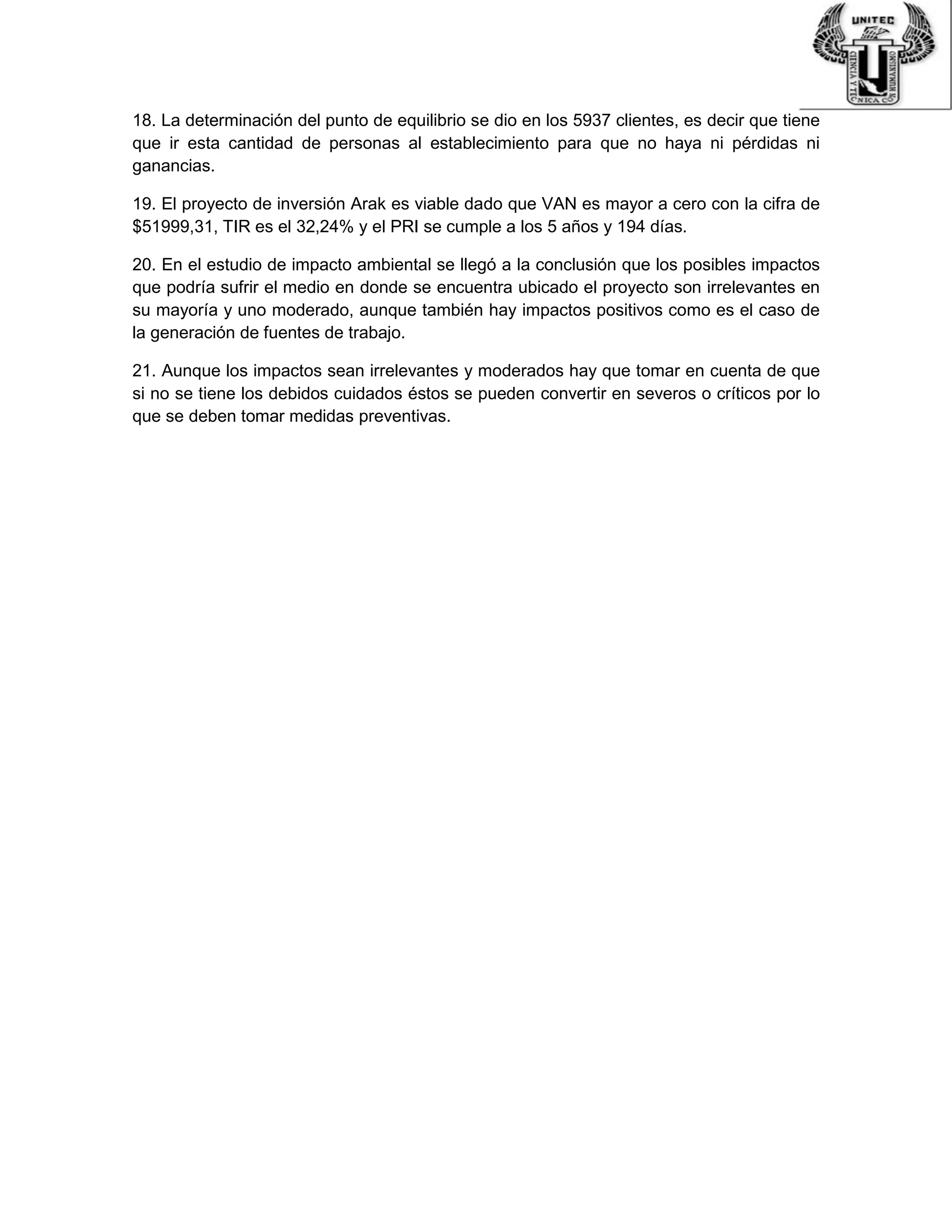 18. La determinación del punto de equilibrio se dio en los 5937 clientes, es decir que tiene
que ir esta cantidad de personas al establecimiento para que no haya ni pérdidas ni
ganancias.
19. El proyecto de inversión Arak es viable dado que VAN es mayor a cero con la cifra de
$51999,31, TIR es el 32,24% y el PRI se cumple a los 5 años y 194 días.
20. En el estudio de impacto ambiental se llegó a la conclusión que los posibles impactos
que podría sufrir el medio en donde se encuentra ubicado el proyecto son irrelevantes en
su mayoría y uno moderado, aunque también hay impactos positivos como es el caso de
la generación de fuentes de trabajo.
21. Aunque los impactos sean irrelevantes y moderados hay que tomar en cuenta de que
si no se tiene los debidos cuidados éstos se pueden convertir en severos o críticos por lo
que se deben tomar medidas preventivas.
 