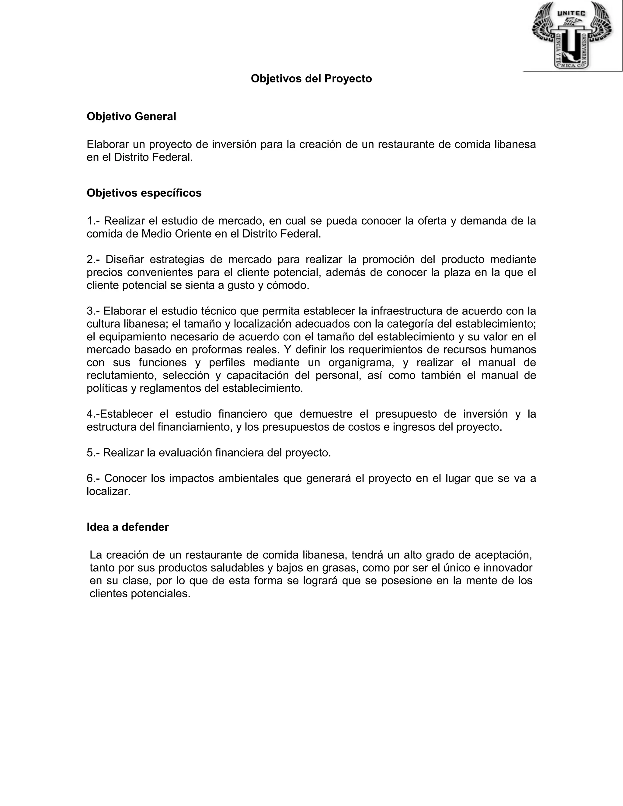 Objetivos del Proyecto
Objetivo General
Elaborar un proyecto de inversión para la creación de un restaurante de comida libanesa
en el Distrito Federal.
Objetivos específicos
1.- Realizar el estudio de mercado, en cual se pueda conocer la oferta y demanda de la
comida de Medio Oriente en el Distrito Federal.
2.- Diseñar estrategias de mercado para realizar la promoción del producto mediante
precios convenientes para el cliente potencial, además de conocer la plaza en la que el
cliente potencial se sienta a gusto y cómodo.
3.- Elaborar el estudio técnico que permita establecer la infraestructura de acuerdo con la
cultura libanesa; el tamaño y localización adecuados con la categoría del establecimiento;
el equipamiento necesario de acuerdo con el tamaño del establecimiento y su valor en el
mercado basado en proformas reales. Y definir los requerimientos de recursos humanos
con sus funciones y perfiles mediante un organigrama, y realizar el manual de
reclutamiento, selección y capacitación del personal, así como también el manual de
políticas y reglamentos del establecimiento.
4.-Establecer el estudio financiero que demuestre el presupuesto de inversión y la
estructura del financiamiento, y los presupuestos de costos e ingresos del proyecto.
5.- Realizar la evaluación financiera del proyecto.
6.- Conocer los impactos ambientales que generará el proyecto en el lugar que se va a
localizar.
Idea a defender
La creación de un restaurante de comida libanesa, tendrá un alto grado de aceptación,
tanto por sus productos saludables y bajos en grasas, como por ser el único e innovador
en su clase, por lo que de esta forma se logrará que se posesione en la mente de los
clientes potenciales.
 