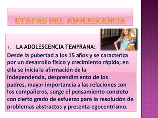 1. LA ADOLESCENCIA TEMPRANA:
Desde la pubertad a los 15 años y se caracteriza
por un desarrollo físico y crecimiento rápido; en
ella se inicia la afirmación de la
independencia, desprendimiento de los
padres, mayor importancia a las relaciones con
los compañeros, surge el pensamiento concreto
con cierto grado de esfuerzo para la resolución de
problemas abstractos y presenta egocentrismo.
 