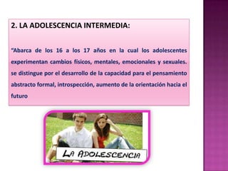 2. LA ADOLESCENCIA INTERMEDIA:
“Abarca de los 16 a los 17 años en la cual los adolescentes
experimentan cambios físicos, mentales, emocionales y sexuales.
se distingue por el desarrollo de la capacidad para el pensamiento
abstracto formal, introspección, aumento de la orientación hacia el
futuro
 