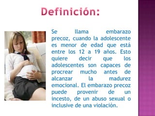 Se llama embarazo
precoz, cuando la adolescente
es menor de edad que está
entre los 12 a 19 años. Esto
quiere decir que los
adolescentes son capaces de
procrear mucho antes de
alcanzar la madurez
emocional. El embarazo precoz
puede provenir de un
incesto, de un abuso sexual o
inclusive de una violación.
 