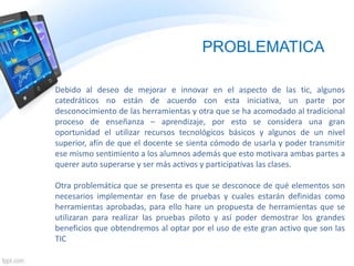 PROBLEMATICA
Debido al deseo de mejorar e innovar en el aspecto de las tic, algunos
catedráticos no están de acuerdo con esta iniciativa, un parte por
desconocimiento de las herramientas y otra que se ha acomodado al tradicional
proceso de enseñanza – aprendizaje, por esto se considera una gran
oportunidad el utilizar recursos tecnológicos básicos y algunos de un nivel
superior, afín de que el docente se sienta cómodo de usarla y poder transmitir
ese mismo sentimiento a los alumnos además que esto motivara ambas partes a
querer auto superarse y ser más activos y participativas las clases.
Otra problemática que se presenta es que se desconoce de qué elementos son
necesarios implementar en fase de pruebas y cuales estarán definidas como
herramientas aprobadas, para ello hare un propuesta de herramientas que se
utilizaran para realizar las pruebas piloto y así poder demostrar los grandes
beneficios que obtendremos al optar por el uso de este gran activo que son las
TIC
 