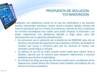 PROPUESTA DE SOLUCION
Y/O INNOVACION
Establecer una plataforma virtual en la cual los catedráticos y los alumnos
puedan intercambiar opiniones, realizar tareas y pruebas rápidas, además del
entorno presencial que es el motor de enseñanza, además de ello se colocaran
los recursos tecnológicos mas viables para poder empezar la transición y así
poder implementar una plataforma Moodle a largo plazo, para ello
comenzaremos con la siguiente calendarización:
• Se comenzara con la aplicación de la plataforma de EDMODO, para ello se
facilitara una jornada de capacitación para docentes y oficiales así también se
realizara por cursos y secciones para que los alumnos se sientan mas
cómodos cuando llegue a utilizarla.
• Se aplicara el uso de las redes sociales como medio para realizar foros y
debates, además que se utilizara para compartir experiencias y recursos
didácticos para facilitar el aprendizaje
• Se utilizaran los blogs para que los alumnos puedan tener una bitácora de las
experiencias vividas dentro del instituto como también una bitácora de sus
avances en tareas y proyectos
 