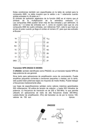 16
Estas condiciones también son especificadas en la tabla de verdad para la
compuerta AND. La tabla muestra que la salida x es 1 solamente cuando
ambas entradas A y B están en 1.
El símbolo de operación algebraico de la función AND es el mismo que el
símbolo de la multiplicación de la aritmética ordinaria (*).
Las compuertas AND pueden tener más de dos entradas y por definición, la
salida es 1 si todas las entradas son 1, como en nuestro caso que es una
compuerta AND de cuatro entradas, con referencia 7421, este lo que hace es
enviar el pulso cuando ya llega el conteo al número 27, para que sea activado
el Buzzer.
Transistor NPN 2N2222 O 2N3904:
El 2N2222, también identificado como PN2222, es un transistor bipolar NPN de
baja potencia de uso general.
Sirve tanto para aplicaciones de amplificación como de conmutación. Puede
amplificar pequeñas corrientes a tensiones pequeñas o medias; por lo tanto,
sólo puede tratar potencias bajas (no mayores de medio Watts). Puede trabajar
a frecuencias medianamente altas.
Las hojas de especificaciones señalan como valores máximos garantizados
500 miliamperios, 50 voltios de tensión de colector, y hasta 500 milivatios de
potencia. La frecuencia de transición es de 250 a 300 MHz, lo que permite
utilizarlo en aplicaciones de radio de alta frecuencia (hasta 300 MHz).
Labeta (factor de amplificación, hFe) del transistor es de por lo menos 100;
valores de 150 son típicos.
 