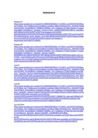 33
WEBGRAFIA
Display #1
https://www.google.com.co/search?q=IMAGENES&rlz=1C1SAVI_enCO557CO557&es
pv=210&es_sm=122&source=lnms&tbm=isch&sa=X&ei=5KiGUprYCcL_kAfs54CYDw&
ved=0CAkQ_AUoAQ&biw=1366&bih=666#es_sm=122&espv=210&q=display+7+segm
entos&tbm=isch&facrc=_&imgdii=_&imgrc=0nCq_x2aNhVSAM%3A%3BCivl_Sq2rMpo
qM%3Bhttp%253A%252F%252F4.bp.blogspot.com%252F-
EZhw3PeXeAc%252FUZQTAOCjNuI%252FAAAAAAAAAfc%252F73P1poCOvKg%25
2Fs1600%252Fsg_clock_display_conn.gif%3Bhttp%253A%252F%252Finteleudi.blogs
pot.com%252F2013%252F05%252Fcontador-con-display-7-
segmentos.html%3B707%3B425
Display #2
https://www.google.com.co/search?q=IMAGENES&rlz=1C1SAVI_enCO557CO557&es
pv=210&es_sm=122&source=lnms&tbm=isch&sa=X&ei=5KiGUprYCcL_kAfs54CYDw&
ved=0CAkQ_AUoAQ&biw=1366&bih=666#es_sm=122&espv=210&q=display+7+segm
entos&tbm=isch&facrc=_&imgdii=_&imgrc=uggAP-
0lSSIfMM%3A%3BIo8rXIi4Rb3F1M%3Bhttp%253A%252F%252Fwww.steren.com.mx
%252F_imgs%252Fprod%252Fzoom%252Fda05.jpg%3Bhttp%253A%252F%252Fww
w.steren.com.co%252Fcatalogo%252Fprod.php%253Fp%253D1608%2526feature%2
53Dcomprajuntos%3B425%3B271
Led #1
https://www.google.com.co/search?q=IMAGENES&rlz=1C1SAVI_enCO557CO557&es
pv=210&es_sm=122&source=lnms&tbm=isch&sa=X&ei=5KiGUprYCcL_kAfs54CYDw&
ved=0CAkQ_AUoAQ&biw=1366&bih=666#es_sm=122&espv=210&q=led&tbm=isch&f
acrc=_&imgdii=_&imgrc=jMYkh8xAB4NigM%3A%3BDm5GSD076gWeGM%3Bhttp%2
53A%252F%252Fwww.societyofrobots.com%252Fimages%252Felectronics_led_diagr
am.png%3Bhttp%253A%252F%252Fwww.societyofrobots.com%252Felectronics_led_
tutorial.shtml%3B470%3B305
Led #2
https://www.google.com.co/search?q=IMAGENES&rlz=1C1SAVI_enCO557CO557&es
pv=210&es_sm=122&source=lnms&tbm=isch&sa=X&ei=5KiGUprYCcL_kAfs54CYDw&
ved=0CAkQ_AUoAQ&biw=1366&bih=666#es_sm=122&espv=210&q=led&tbm=isch&f
acrc=_&imgdii=_&imgrc=hXKOzTXjFNsrhM%3A%3BBsi78hqH31x54M%3Bhttp%253A
%252F%252Fwww.lavidawifi.com%252Fwp-
content%252Fuploads%252F2010%252F03%252F1198806730_leds.jpg%3Bhttp%25
3A%252F%252Fwww.lavidawifi.com%252F2010%252F03%252Fled-wireless-230-
mbps-de-conectividad-inalambrica%252F%3B600%3B450
Ley De Ohm
https://www.google.com.co/search?q=IMAGENES&rlz=1C1SAVI_enCO557CO557&es
pv=210&es_sm=122&source=lnms&tbm=isch&sa=X&ei=5KiGUprYCcL_kAfs54CYDw&
ved=0CAkQ_AUoAQ&biw=1366&bih=666#es_sm=122&espv=210&q=ley+de+ohm&tb
m=isch&facrc=_&imgdii=_&imgrc=Q2wWF_xckgM6JM%3A%3B4L-
lPuHacgrXUM%3Bhttp%253A%252F%252Fwww.aulataller.es%252Fejercicios%252Fl
ey-de-
ohm%252FleyOhm.jpg%3Bhttp%253A%252F%252Fwww.aulataller.es%252Fejercicio
s%252Fley-de-ohm%252Fley-de-ohm-corriente-continua.html%3B532%3B218
 