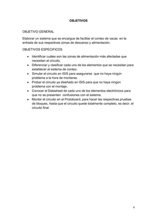 4
OBJETIVOS
OBJETIVO GENERAL
Elaborar un sistema que se encargue de facilitar el conteo de vacas en la
entrada de sus respectivas zonas de descanso y alimentación.
OBJETIVOS ESPECIFICOS
Identificar cuáles son las zonas de alimentación más afectadas que
necesitan el circuito.
Diferenciar y clasificar cada uno de los elementos que se necesitan para
establecer el sistema de conteo.
Simular el circuito en ISIS para asegurarse que no haya ningún
problema a la hora de montarse.
Probar el circuito ya diseñado en ISIS para que no haya ningún
problema con el montaje.
Conocer el Datasheet de cada uno de los elementos electrónicos para
que no se presenten confusiones con el sistema.
Montar el circuito en el Protoboard, para hacer las respectivas pruebas
de bloques, hasta que el circuito quede totalmente completo, es decir, el
circuito final.
 