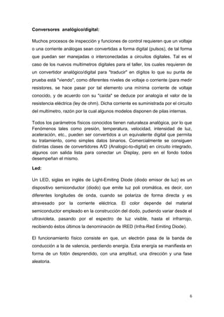 6
Conversores analógico/digital:
Muchos procesos de inspección y funciones de control requieren que un voltaje
o una corriente análogas sean convertidas a forma digital (pulsos), de tal forma
que puedan ser manejadas o interconectadas a circuitos digitales. Tal es el
caso de los nuevos multímetros digitales para el taller, los cuales requieren de
un convertidor analógico/digital para "traducir" en dígitos lo que su punta de
prueba está "viendo", como diferentes niveles de voltaje o corriente (para medir
resistores, se hace pasar por tal elemento una mínima corriente de voltaje
conocido, y de acuerdo con su "caída" se deduce por analogía el valor de la
resistencia eléctrica (ley de ohm). Dicha corriente es suministrada por el circuito
del multímetro, razón por la cual algunos modelos disponen de pilas internas.
Todos los parámetros físicos conocidos tienen naturaleza analógica, por lo que
Fenómenos tales como presión, temperatura, velocidad, intensidad de luz,
aceleración, etc., pueden ser convertidos a un equivalente digital que permita
su tratamiento, como simples datos binarios. Comercialmente se consiguen
distintas clases de convertidores A/D (Analogic-to-digital) en circuito integrado,
algunos con salida lista para conectar un Display, pero en el fondo todos
desempeñan el mismo.
Led:
Un LED, siglas en inglés de Light-Emiting Diode (diodo emisor de luz) es un
dispositivo semiconductor (diodo) que emite luz poli cromática, es decir, con
diferentes longitudes de onda, cuando se polariza de forma directa y es
atravesado por la corriente eléctrica. El color depende del material
semiconductor empleado en la construcción del diodo, pudiendo variar desde el
ultravioleta, pasando por el espectro de luz visible, hasta el infrarrojo,
recibiendo éstos últimos la denominación de IRED (Infra-Red Emiting Diode).
El funcionamiento físico consiste en que, un electrón pasa de la banda de
conducción a la de valencia, perdiendo energía. Esta energía se manifiesta en
forma de un fotón desprendido, con una amplitud, una dirección y una fase
aleatoria.
 