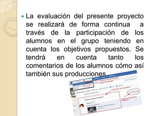  La evaluación del presente proyecto
se realizará de forma continua a
través de la participación de los
alumnos en el grupo teniendo en
cuenta los objetivos propuestos. Se
tendrá en cuenta tanto los
comentarios de los alumnos cómo así
también sus producciones.
 