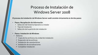 Proceso de Instalación de
Windows Server 2008
El proceso de instalación deWindows Server 2008 consiste únicamente en de dos pasos:
• Paso1: Recopilación de Información
• Selección del SistemaOperativo a instalar
• Tipo de Instalación
• Selección de la partición de instalación
• Paso2: Instalación de Windows
• Deberes:
 Copia de los archivos a la unidad de instalación
 Expansión de los archivos
 Instalación de características
 Instalación de actualizaciones
 Completar instalación
 