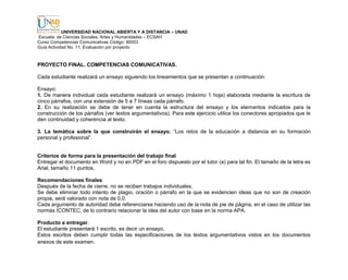 UNIVERSIDAD NACIONAL ABIERTA Y A DISTANCIA – UNAD
Escuela de Ciencias Sociales, Artes y Humanidades – ECSAH
Curso Competencias Comunicativas Código: 90003
Guía Actividad No. 11: Evaluación por proyecto
PROYECTO FINAL. COMPETENCIAS COMUNICATIVAS.
Cada estudiante realizará un ensayo siguiendo los lineamientos que se presentan a continuación:
Ensayo:
1. De manera individual cada estudiante realizará un ensayo (máximo 1 hoja) elaborada mediante la escritura de
cinco párrafos, con una extensión de 5 a 7 líneas cada párrafo.
2. En su realización se debe de tener en cuenta la estructura del ensayo y los elementos indicados para la
construcción de los párrafos (ver textos argumentativos). Para este ejercicio utilice los conectores apropiados que le
den continuidad y coherencia al texto.
3. La temática sobre la que construirán el ensayo. “Los retos de la educación a distancia en su formación
personal y profesional”.
Criterios de forma para la presentación del trabajo final
Entregar el documento en Word y no en PDF en el foro dispuesto por el tutor (a) para tal fin. El tamaño de la letra es
Arial, tamaño 11 puntos.
Recomendaciones finales
Después de la fecha de cierre, no se reciben trabajos individuales.
Se debe eliminar todo intento de plagio, oración o párrafo en la que se evidencien ideas que no son de creación
propia, será valorado con nota de 0,0.
Cada argumento de autoridad debe referenciarse haciendo uso de la nota de pie de página, en el caso de utilizar las
normas ICONTEC, de lo contrario relacionar la idea del autor con base en la norma APA.
Producto a entregar.
El estudiante presentará 1 escrito, es decir un ensayo.
Estos escritos deben cumplir todas las especificaciones de los textos argumentativos vistos en los documentos
anexos de este examen.
 