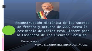 Presentado por:
VIDAL RICARDO SILLERICO DOMINGUEZ
Reconstrucción Histórica de los sucesos
de febrero y octubre de 2002 hasta la
Presidencia de Carlos Mesa Gisbert para
la Enseñanza de las Ciencias Sociales
 