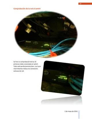 26
2 de mayo de 2014
Comprobación de la red al switch
Se hizo la comprobación de las 10
primeras redes conectadas al switch.
Todo salió perfectamente bien. Las luces
intermitentes indicas las conexiones
exitosas de red.
 