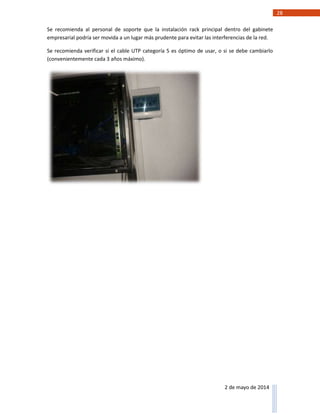 28
2 de mayo de 2014
Se recomienda al personal de soporte que la instalación rack principal dentro del gabinete
empresarial podría ser movida a un lugar más prudente para evitar las interferencias de la red.
Se recomienda verificar si el cable UTP categoría 5 es óptimo de usar, o si se debe cambiarlo
(convenientemente cada 3 años máximo).
 