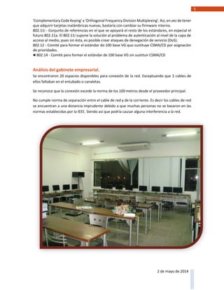 5
2 de mayo de 2014
'Complementary Code Keying' a 'Orthogonal Frequency Division Multiplexing'. Así, en vez de tener
que adquirir tarjetas inalámbricas nuevas, bastaría con cambiar su firmware interno.
802.11i - Conjunto de referencias en el que se apoyará el resto de los estándares, en especial el
futuro 802.11a. El 802.11i supone la solución al problema de autenticación al nivel de la capa de
acceso al medio, pues sin ésta, es posible crear ataques de denegación de servicio (DoS).
802.12 - Comité para formar el estándar do 100 base VG quo sustituye CSMA/CD por asignación
de prioridades.
802.14 - Comité para formar el estándar de 100 base VG sin sustituir CSMA/CD
Análisis del gabinete empresarial.
Se encontraron 20 espacios disponibles para conexión de la red. Exceptuando que 2 cables de
ellos faltaban en el entubado o canaletas.
Se reconoce que la conexión excede la norma de los 100 metros desde el proveedor principal.
No cumple norma de separación entre el cable de red y de la corriente. Es decir los cables de red
se encuentran a una distancia imprudente debido a que muchas personas no se basaron en las
normas establecidas por la IEEE. Siendo así que podría causar alguna interferencia a la red.
 