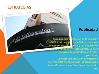 ESTRATEGIAS
Publicidad
Se realizará la promoción de la comida y
servicios del negocio, para darlo a conocer a
clientes potenciales nuevos y dar descuentos
a los que ya son clientes frecuentes. Se hará
campaña de publicidad con flyers y
pancartas.
Con esta comunicación comercial se
incrementará el consumo de los productos a
través de las redes sociales, televisión, radio,
etc.
 