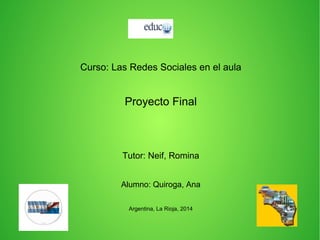Curso: Las Redes Sociales en el aula
Proyecto Final
Tutor: Neif, Romina
Alumno: Quiroga, Ana
Argentina, La Rioja, 2014
 