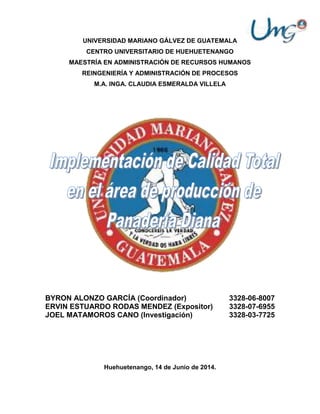 UNIVERSIDAD MARIANO GÁLVEZ DE GUATEMALA
CENTRO UNIVERSITARIO DE HUEHUETENANGO
MAESTRÍA EN ADMINISTRACIÓN DE RECURSOS HUMANOS
REINGENIERÍA Y ADMINISTRACIÓN DE PROCESOS
M.A. INGA. CLAUDIA ESMERALDA VILLELA
BYRON ALONZO GARCÍA (Coordinador) 3328-06-8007
ERVIN ESTUARDO RODAS MENDEZ (Expositor) 3328-07-6955
JOEL MATAMOROS CANO (Investigación) 3328-03-7725
Huehuetenango, 14 de Junio de 2014.
 