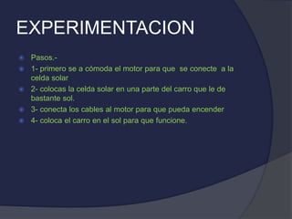 EXPERIMENTACION
 Pasos.-
 1- primero se a cómoda el motor para que se conecte a la
celda solar
 2- colocas la celda solar en una parte del carro que le de
bastante sol.
 3- conecta los cables al motor para que pueda encender
 4- coloca el carro en el sol para que funcione.
 