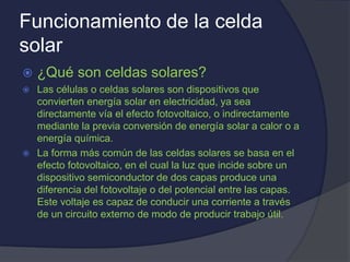 Funcionamiento de la celda
solar
 ¿Qué son celdas solares?
 Las células o celdas solares son dispositivos que
convierten energía solar en electricidad, ya sea
directamente vía el efecto fotovoltaico, o indirectamente
mediante la previa conversión de energía solar a calor o a
energía química.
 La forma más común de las celdas solares se basa en el
efecto fotovoltaico, en el cual la luz que incide sobre un
dispositivo semiconductor de dos capas produce una
diferencia del fotovoltaje o del potencial entre las capas.
Este voltaje es capaz de conducir una corriente a través
de un circuito externo de modo de producir trabajo útil.
 