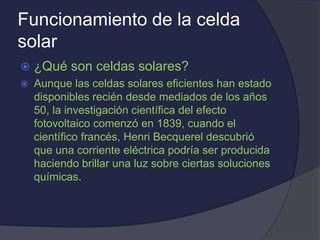 Funcionamiento de la celda
solar
 ¿Qué son celdas solares?
 Aunque las celdas solares eficientes han estado
disponibles recién desde mediados de los años
50, la investigación científica del efecto
fotovoltaico comenzó en 1839, cuando el
científico francés, Henri Becquerel descubrió
que una corriente eléctrica podría ser producida
haciendo brillar una luz sobre ciertas soluciones
químicas.
 