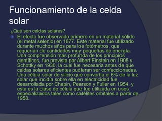 Funcionamiento de la celda
solar
¿Qué son celdas solares?
 El efecto fue observado primero en un material sólido
(el metal selenio) en 1877. Este material fue utilizado
durante muchos años para los fotómetros, que
requerían de cantidades muy pequeñas de energía.
Una comprensión más profunda de los principios
científicos, fue provista por Albert Einstein en 1905 y
Schottky en 1930, la cual fue necesaria antes de que
celdas solares eficientes pudieran ser confeccionadas.
Una célula solar de silicio que convertía el 6% de la luz
solar que incidía sobre ella en electricidad fue
desarrollada por Chapin, Pearson y Fuller en 1954, y
esta es la clase de célula que fue utilizada en usos
especializados tales como satélites orbitales a partir de
1958.
 