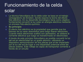 Funcionamiento de la celda
solar
 La técnica fotovoltaica de la celda solar se basa en el trabajo
consagratorio de Einstein, donde expone la teoría del efecto
foto eléctrico. En su desarrollo tecnológico tiene como objetivo
fundamental convertir la luz solar en energía eléctrica mediante
un proceso foto-electro-químico.
 Su principio
 El efecto foto eléctrico es la propiedad que permite que los
fotones de luz sean absorbidos para luego liberar electrones.
Cuando estos electrones sueltos son apresados, se obtiene la
corriente eléctrica que luego es transformada en electricidad.
 A través de este principio fotovoltaico es posible convertir la luz
del sol en electricidad en un grado atómico, utilizando un
dispositivo semiconductor de dos placas que al ser impactado
por la luz del sol da lugar a una disparidad potencial entre las
placas solares. Este voltaje es capaz de transportar corriente a
través de un circuito
 