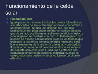 Funcionamiento de la celda
solar
 Funcionamiento
 Igual que en la microelectrónica, las celdas fotovoltaicas
son fabricadas de silicio. Su disposición es comparable a
un emparedado. Se usa una delgada red, tipo reja
semiconductora, para poder generar un campo eléctrico
que de su lado positivo es una alianza de silicio y fósforo,
y del negativo se combina con boro. El lado negativo de
la celda se expone a la radiación solar. Si los fotones que
impactan la superficie tienen la energía necesaria para
liberar electrones de la red en la que están conectados,
fluye una corriente de foto electrones desde los átomos
del soporte semiconductor. O sea, los electrones son
capturados en forma de corriente eléctrica, cuando los
semiconductores positivo y negativo forman un circuito
eléctrico.
 