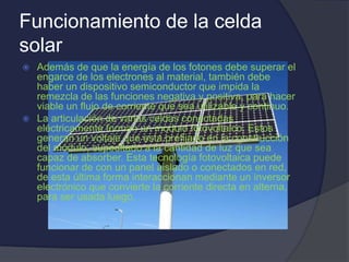 Funcionamiento de la celda
solar
 Además de que la energía de los fotones debe superar el
engarce de los electrones al material, también debe
haber un dispositivo semiconductor que impida la
remezcla de las funciones negativa y positiva, para hacer
viable un flujo de corriente que sea utilizable y continuo.
 La articulación de varias celdas conectadas
eléctricamente forman un modulo fotovoltaico. Estos
generan un voltaje que esta prefijado en la construcción
del módulo, supeditado a la cantidad de luz que sea
capaz de absorber. Esta tecnología fotovoltaica puede
funcionar de con un panel aislado o conectados en red,
de esta última forma interaccionan mediante un inversor
electrónico que convierte la corriente directa en alterna,
para ser usada luego.
 