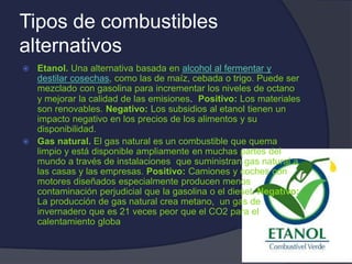 Tipos de combustibles
alternativos
 Etanol. Una alternativa basada en alcohol al fermentar y
destilar cosechas, como las de maíz, cebada o trigo. Puede ser
mezclado con gasolina para incrementar los niveles de octano
y mejorar la calidad de las emisiones. Positivo: Los materiales
son renovables. Negativo: Los subsidios al etanol tienen un
impacto negativo en los precios de los alimentos y su
disponibilidad.
 Gas natural. El gas natural es un combustible que quema
limpio y está disponible ampliamente en muchas partes del
mundo a través de instalaciones que suministran gas natural a
las casas y las empresas. Positivo: Camiones y coches con
motores diseñados especialmente producen menos
contaminación perjudicial que la gasolina o el diesel. Negativo:
La producción de gas natural crea metano, un gas de
invernadero que es 21 veces peor que el CO2 para el
calentamiento globa
 