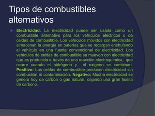 Tipos de combustibles
alternativos
 Electricidad. La electricidad puede ser usada como un
combustible alternativo para los vehículos eléctricos o de
celdas de combustible. Los vehículos movidos con electricidad
almacenan la energía en baterías que se recargan enchufando
el vehículo en una fuente convencional de electricidad. Los
vehículos de celdas de combustible se mueven con electricidad
que es producida a través de una reacción electroquímica, que
ocurre cuando el hidrógeno y el oxígeno se combinan.
Positivo: Las celdas de combustible producen electricidad sin
combustión ni contaminación. Negativo: Mucha electricidad se
genera hoy de carbón o gas natural, dejando una gran huella
de carbono.
 