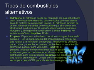Tipos de combustibles
alternativos
 Hidrógeno. El hidrógeno puede ser mezclado con gas natural para
crear un combustible alternativo para vehículos que usen ciertos
tipos de motores de combustión interna. El hidrógeno también se
usa en vehículos de celdas de combustible que se mueven con
electricidad producido por la reacción electroquímica cuando el
hidrógeno y el oxígeno se combinan en la celda. Positivo: No
emisiones dañinas. Negativo: Coste.
 Propano. El propano – también conocido como gas licuado de
petróleo – es un subproducto del procesamiento natural del
gas natural y la refinación de petróleo. Ampliamente utilizado
para cocinar y calentar, el propano es también un combustible
alternativo popular para vehículos. Positivo: El
propano produce menos emisiones que la gasolina y también
existe una gran red de transporte, almacenamiento y
distribución para este producto. Negativo: La producción de
gas natural crea metano, un gas de invernadero que es 21
veces peor que el CO2 para el calentamiento global.
 