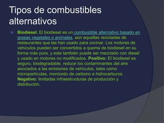 Tipos de combustibles
alternativos
 Biodiesel. El biodiesel es un combustible alternativo basado en
grasas vegetales o animales, aún aquellas recicladas de
restaurantes que las han usado para cocinar. Los motores de
vehículos pueden ser convertidos a quema de biodiesel en su
forma más pura, y este también puede ser mezclado con diesel
y usado en motores no modificados. Positivo: El biodiesel es
seguro, biodegradable, reduce los contaminantes del aire
asociados a las emisiones de vehículos, tales como
micropartículas, monóxido de carbono e hidrocarburos.
Negativo: limitadas infraestructuras de producción y
distribución.
 
