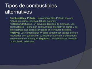 Tipos de combustibles
alternativos
 Combustibles P Serie. Los combustibles P Serie son una
mezcla de etanol, líquidos del gas natural y
metiltetrahidrofurano, un solvente derivado de biomasa. Los
combustibles P Serie son combustibles alternativos claros y de
alto octanaje que puede ser usado en vehículos flexibles.
Positivo: Los combustibles P Serie pueden ser usados solos o
mezclados con gasolina en cualquier proporción al adicionarlo
simplemente en el tanque. Negativo: Los fabricantes no están
produciendo vehículos.
 