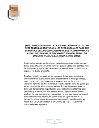 4
-1-
¿QUÉ CUALIDADES DESDE LA ORALIDAD CONSIDERA USTED QUE
DEBE TENER LA ESCRITURA EN LAS REDES SOCIALES PARA QUE
EL MENSAJE LLEGUE CON CLARIDAD AL DESTINATARIO? UTILICE
EJEMPLOS TOMADOS DE SU ENTORNO SOCIOCULTURAL, SU
LUGAR DE TRABAJO, LA FAMILIA, ENTRE OTROS.
En las redes sociales se debe tener, debería ser casi por obligación, una
buena ortografía, pues muchas personas pueden utilizar una escritura muy
fácil para ellos y rápida, pero no saben que se está matando de a poco el
español y la buena ortografía.
Desde mi opinión personal, en los mensajes de las redes sociales se
debería tener en cuenta cómo leería el destinatario el mensaje enviado,
pues puede que lo lea de una manera que no sea, es decir, que lo
interprete como no es. Por ese motivo se debe escribir como se quiere que
se lea, sin cambiar letras ni omitir vocales. Es muy importante tener un
buen uso de los signos de puntuación pues estos le dan el tiempo a las
oraciones y le dan mucho más sentido a ellas, explican lo que deben
explicar. No usar permanentes mayúsculas, ya que esto puede cambiar el
tono de la oración o palabra, tal como “Hola” en lugar de “HOLA”, o,
incluyendo el mal uso de los signos de interrogación y exclamación, es
mejor usar un “¿Cómo estás?” a un “COMO ESTAS????”, tan solo
nombrando unos ejemplos.
 
