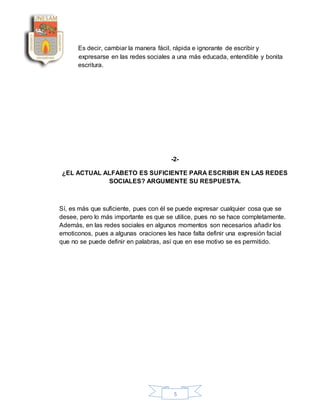 5
Es decir, cambiar la manera fácil, rápida e ignorante de escribir y
expresarse en las redes sociales a una más educada, entendible y bonita
escritura.
-2-
¿EL ACTUAL ALFABETO ES SUFICIENTE PARA ESCRIBIR EN LAS REDES
SOCIALES? ARGUMENTE SU RESPUESTA.
Sí, es más que suficiente, pues con él se puede expresar cualquier cosa que se
desee, pero lo más importante es que se utilice, pues no se hace completamente.
Además, en las redes sociales en algunos momentos son necesarios añadir los
emoticonos, pues a algunas oraciones les hace falta definir una expresión facial
que no se puede definir en palabras, así que en ese motivo se es permitido.
 