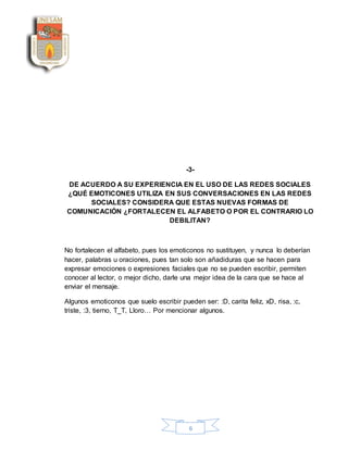 6
-3-
DE ACUERDO A SU EXPERIENCIA EN EL USO DE LAS REDES SOCIALES
¿QUÉ EMOTICONES UTILIZA EN SUS CONVERSACIONES EN LAS REDES
SOCIALES? CONSIDERA QUE ESTAS NUEVAS FORMAS DE
COMUNICACIÓN ¿FORTALECEN EL ALFABETO O POR EL CONTRARIO LO
DEBILITAN?
No fortalecen el alfabeto, pues los emoticonos no sustituyen, y nunca lo deberían
hacer, palabras u oraciones, pues tan solo son añadiduras que se hacen para
expresar emociones o expresiones faciales que no se pueden escribir, permiten
conocer al lector, o mejor dicho, darle una mejor idea de la cara que se hace al
enviar el mensaje.
Algunos emoticonos que suelo escribir pueden ser: :D, carita feliz, xD, risa, :c,
triste, :3, tierno, T_T, Lloro… Por mencionar algunos.
 