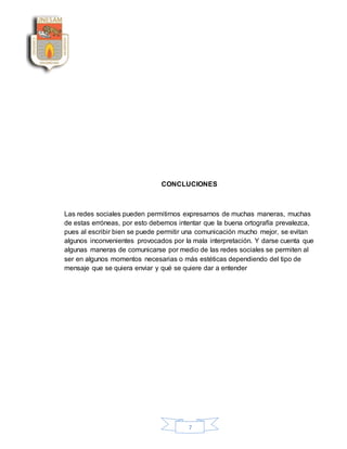 7
CONCLUCIONES
Las redes sociales pueden permitirnos expresarnos de muchas maneras, muchas
de estas erróneas, por esto debemos intentar que la buena ortografía prevalezca,
pues al escribir bien se puede permitir una comunicación mucho mejor, se evitan
algunos inconvenientes provocados por la mala interpretación. Y darse cuenta que
algunas maneras de comunicarse por medio de las redes sociales se permiten al
ser en algunos momentos necesarias o más estéticas dependiendo del tipo de
mensaje que se quiera enviar y qué se quiere dar a entender
 