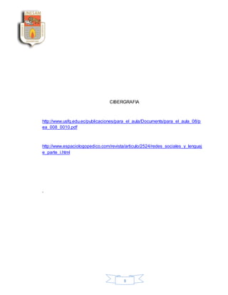 8
CIBERGRAFIA
http://www.usfq.edu.ec/publicaciones/para_el_aula/Documents/para_el_aula_08/p
ea_008_0010.pdf
http://www.espaciologopedico.com/revista/articulo/2524/redes_sociales_y_lenguaj
e_parte_i.html
.
 