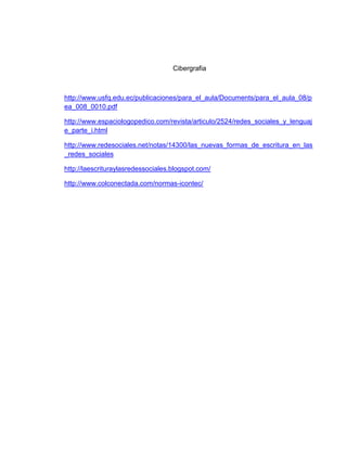 Cibergrafia
http://www.usfq.edu.ec/publicaciones/para_el_aula/Documents/para_el_aula_08/p
ea_008_0010.pdf
http://www.espaciologopedico.com/revista/articulo/2524/redes_sociales_y_lenguaj
e_parte_i.html
http://www.redesociales.net/notas/14300/las_nuevas_formas_de_escritura_en_las
_redes_sociales
http://laescrituraylasredessociales.blogspot.com/
http://www.colconectada.com/normas-icontec/
 