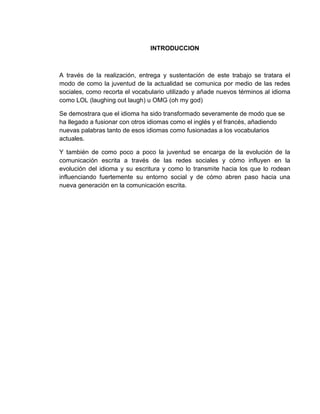 INTRODUCCION
A través de la realización, entrega y sustentación de este trabajo se tratara el
modo de como la juventud de la actualidad se comunica por medio de las redes
sociales, como recorta el vocabulario utilizado y añade nuevos términos al idioma
como LOL (laughing out laugh) u OMG (oh my god)
Se demostrara que el idioma ha sido transformado severamente de modo que se
ha llegado a fusionar con otros idiomas como el inglés y el francés, añadiendo
nuevas palabras tanto de esos idiomas como fusionadas a los vocabularios
actuales.
Y también de como poco a poco la juventud se encarga de la evolución de la
comunicación escrita a través de las redes sociales y cómo influyen en la
evolución del idioma y su escritura y como lo transmite hacia los que lo rodean
influenciando fuertemente su entorno social y de cómo abren paso hacia una
nueva generación en la comunicación escrita.
 