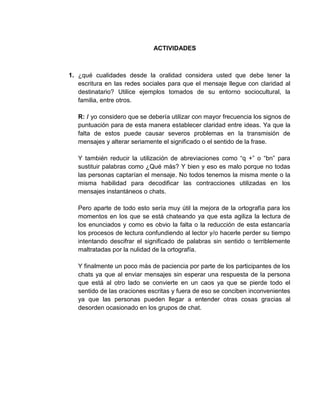 ACTIVIDADES
1. ¿qué cualidades desde la oralidad considera usted que debe tener la
escritura en las redes sociales para que el mensaje llegue con claridad al
destinatario? Utilice ejemplos tomados de su entorno sociocultural, la
familia, entre otros.
R: / yo considero que se debería utilizar con mayor frecuencia los signos de
puntuación para de esta manera establecer claridad entre ideas. Ya que la
falta de estos puede causar severos problemas en la transmisión de
mensajes y alterar seriamente el significado o el sentido de la frase.
Y también reducir la utilización de abreviaciones como “q +” o “bn” para
sustituir palabras como ¿Qué más? Y bien y eso es malo porque no todas
las personas captarían el mensaje. No todos tenemos la misma mente o la
misma habilidad para decodificar las contracciones utilizadas en los
mensajes instantáneos o chats.
Pero aparte de todo esto sería muy útil la mejora de la ortografía para los
momentos en los que se está chateando ya que esta agiliza la lectura de
los enunciados y como es obvio la falta o la reducción de esta estancaría
los procesos de lectura confundiendo al lector y/o hacerle perder su tiempo
intentando descifrar el significado de palabras sin sentido o terriblemente
maltratadas por la nulidad de la ortografía.
Y finalmente un poco más de paciencia por parte de los participantes de los
chats ya que al enviar mensajes sin esperar una respuesta de la persona
que está al otro lado se convierte en un caos ya que se pierde todo el
sentido de las oraciones escritas y fuera de eso se conciben inconvenientes
ya que las personas pueden llegar a entender otras cosas gracias al
desorden ocasionado en los grupos de chat.
 