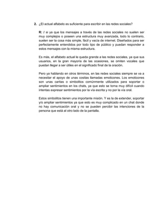 2. ¿El actual alfabeto es suficiente para escribir en las redes sociales?
R: / si ya que los mensajes a través de las redes sociales no suelen ser
muy complejos o poseen una estructura muy avanzada, todo lo contrario,
suelen ser la cosa más simple, fácil y vacía de internet. Diseñados para ser
perfectamente entendidos por todo tipo de público y puedan responder a
estos mensajes con la misma estructura.
Es más, el alfabeto actual le queda grande a las redes sociales, ya que sus
usuarios, en la gran mayoría de las ocasiones, se omiten vocales que
puedan llegar a ser útiles en el significado final de la oración.
Pero ya hablando en otros términos, en las redes sociales siempre se va a
necesitar el apoyo de unas cositas llamadas emoticones. Los emoticones
son unas caritas o simbolitos comúnmente utilizados para soportar o
ampliar sentimientos en los chats, ya que esto se torna muy difícil cuando
intentas expresar sentimientos por la vía escrita y no por la vía oral.
Estos simbolitos tienen una importante misión. Y es la de extender, soportar
y/o ampliar sentimientos ya que esto es muy complicado en un chat donde
no hay comunicación oral y no se pueden percibir las intenciones de la
persona que está al otro lado de la pantalla.
 