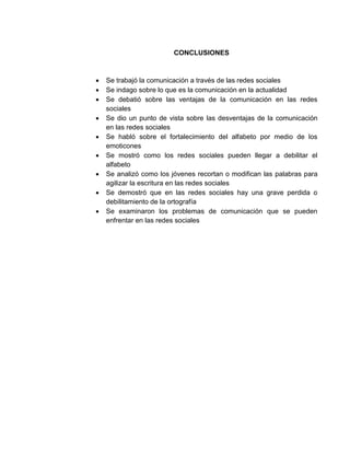 CONCLUSIONES
 Se trabajó la comunicación a través de las redes sociales
 Se indago sobre lo que es la comunicación en la actualidad
 Se debatió sobre las ventajas de la comunicación en las redes
sociales
 Se dio un punto de vista sobre las desventajas de la comunicación
en las redes sociales
 Se habló sobre el fortalecimiento del alfabeto por medio de los
emoticones
 Se mostró como los redes sociales pueden llegar a debilitar el
alfabeto
 Se analizó como los jóvenes recortan o modifican las palabras para
agilizar la escritura en las redes sociales
 Se demostró que en las redes sociales hay una grave perdida o
debilitamiento de la ortografía
 Se examinaron los problemas de comunicación que se pueden
enfrentar en las redes sociales
 